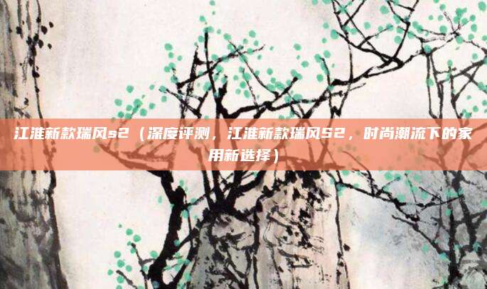 江淮新款瑞风s2(深度评测,江淮新款瑞风S2,时尚潮流下的家用新选择)