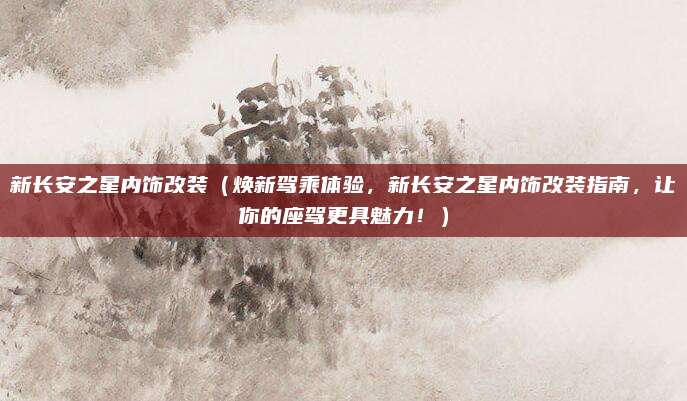 新长安之星内饰改装(焕新驾乘体验,新长安之星内饰改装指南,让你的座驾更具魅力!)