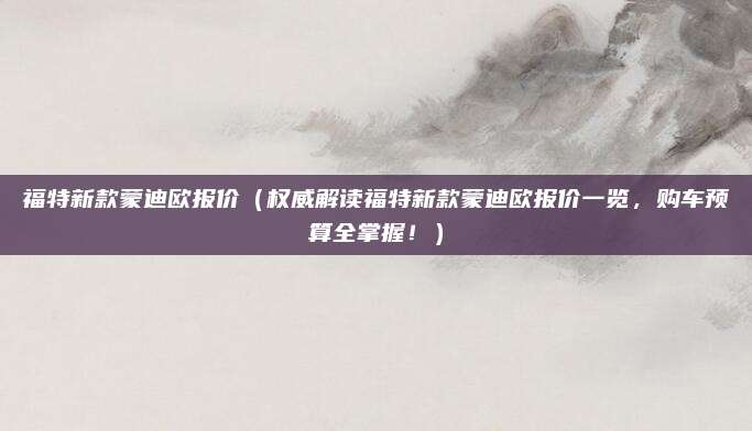 福特新款蒙迪欧报价(权威解读福特新款蒙迪欧报价一览,购车预算全掌握!)