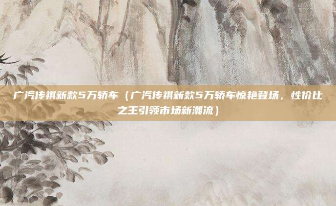 广汽传祺新款5万轿车(广汽传祺新款5万轿车惊艳登场,性价比之王引领市场新潮流)