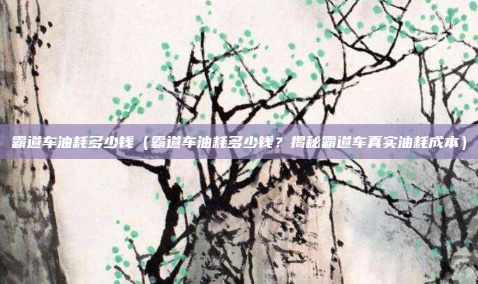 霸道车油耗多少钱(霸道车油耗多少钱?揭秘霸道车真实油耗成本)