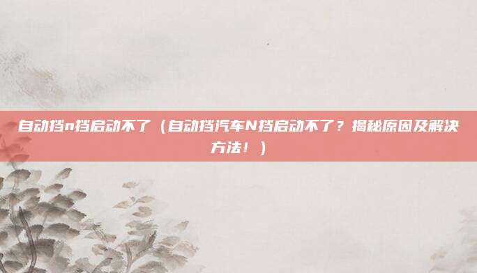 自动挡n挡启动不了(自动挡汽车N挡启动不了?揭秘原因及解决方法!)