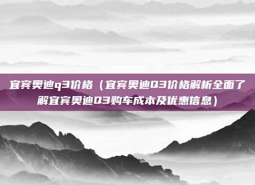 宜宾奥迪q3价格(宜宾奥迪Q3价格解析全面了解宜宾奥迪Q3购车成本及优惠信息)