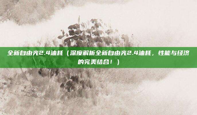 全新自由光2.4油耗(深度解析全新自由光2.4油耗,性能与经济的完美结合!)
