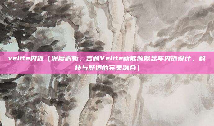velite内饰(深度解析,吉利Velite新能源概念车内饰设计,科技与舒适的完美融合)