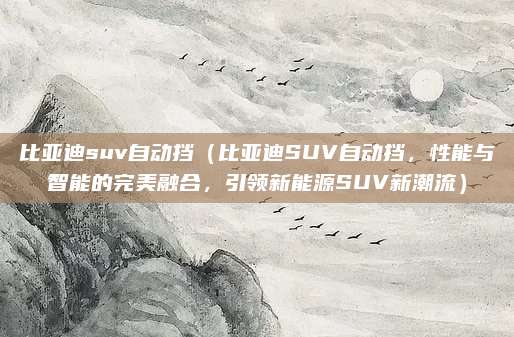 比亚迪suv自动挡（比亚迪SUV自动挡，性能与智能的完美融合，引领新能源SUV新潮流）