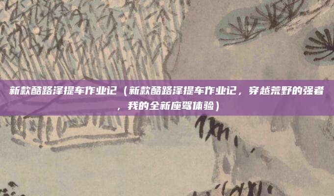 新款酷路泽提车作业记（新款酷路泽提车作业记，穿越荒野的强者，我的全新座驾体验）