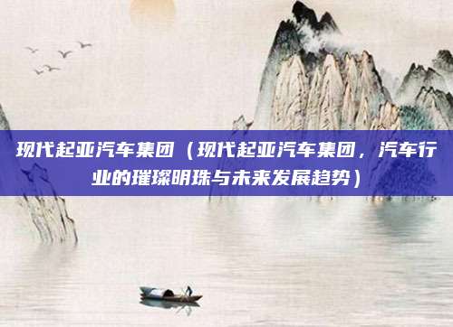 现代起亚汽车集团（现代起亚汽车集团，汽车行业的璀璨明珠与未来发展趋势）