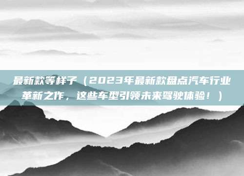 最新款等样子(2023年最新款盘点汽车行业革新之作,这些车型引领未来驾驶体验!)