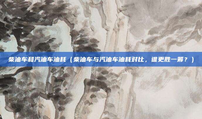柴油车和汽油车油耗(柴油车与汽油车油耗对比,谁更胜一筹?)