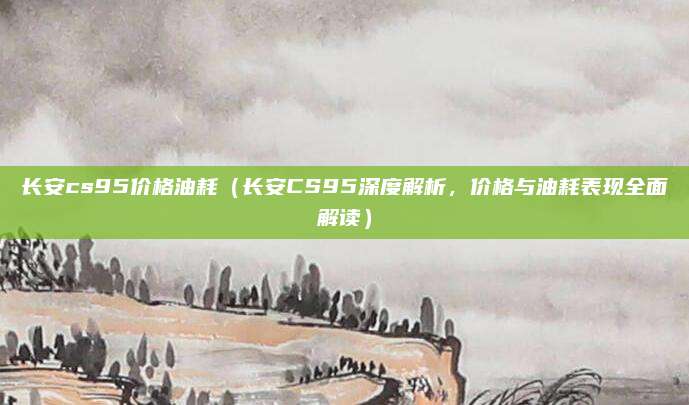 长安cs95价格油耗(长安CS95深度解析,价格与油耗表现全面解读)