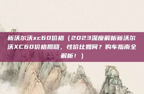 新沃尔沃xc60价格（2023深度解析新沃尔沃XC60价格揭晓，性价比如何？购车指南全解析！）