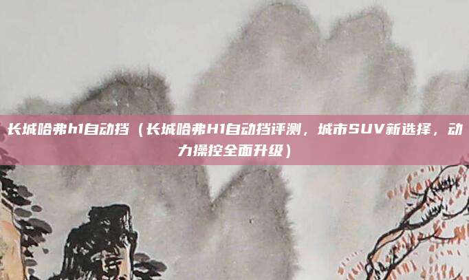 长城哈弗h1自动挡(长城哈弗H1自动挡评测,城市SUV新选择,动力操控全面升级)