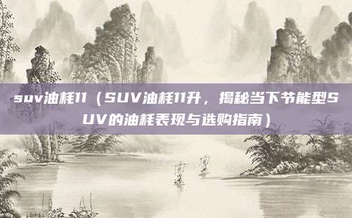 suv油耗11(SUV油耗11升,揭秘当下节能型SUV的油耗表现与选购指南)