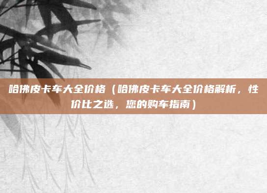 哈佛皮卡车大全价格（哈佛皮卡车大全价格解析，性价比之选，您的购车指南）