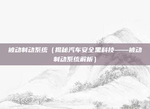 被动制动系统(揭秘汽车安全黑科技——被动制动系统解析)