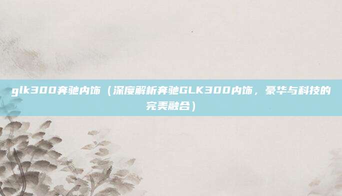 glk300奔驰内饰(深度解析奔驰GLK300内饰,豪华与科技的完美融合)
