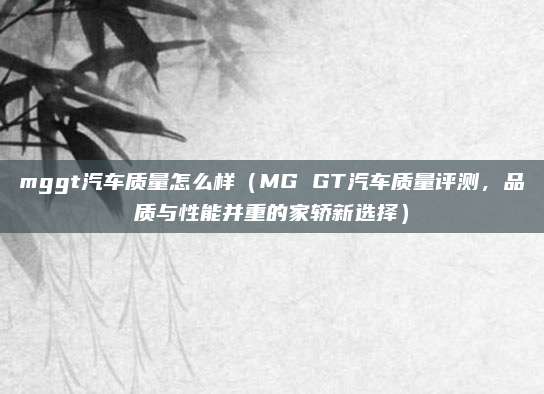 mggt汽车质量怎么样(MG GT汽车质量评测,品质与性能并重的家轿新选择)