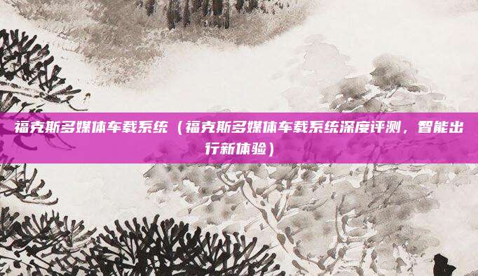 福克斯多媒体车载系统(福克斯多媒体车载系统深度评测,智能出行新体验)