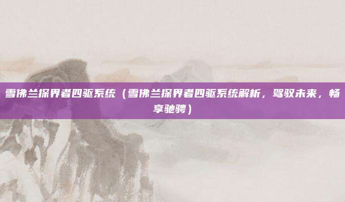 雪佛兰探界者四驱系统(雪佛兰探界者四驱系统解析,驾驭未来,畅享驰骋)