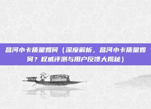 昌河小卡质量如何(深度解析,昌河小卡质量如何?权威评测与用户反馈大揭秘)