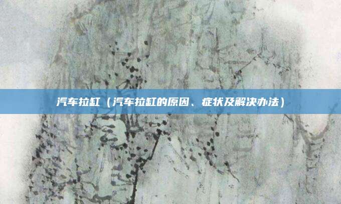 汽车拉缸(汽车拉缸的原因、症状及解决办法)