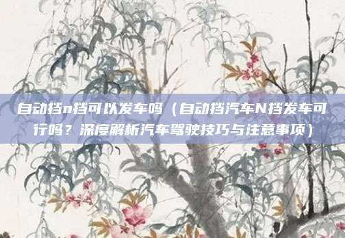 自动挡n挡可以发车吗(自动挡汽车N挡发车可行吗?深度解析汽车驾驶技巧与注意事项)