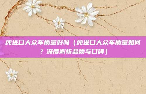 纯进口大众车质量好吗(纯进口大众车质量如何?深度解析品质与口碑)