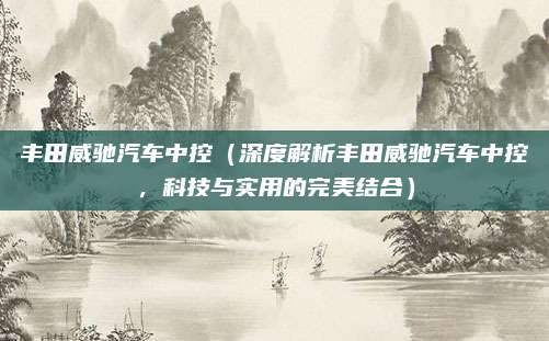 丰田威驰汽车中控（深度解析丰田威驰汽车中控，科技与实用的完美结合）