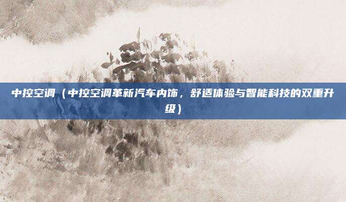 中控空调（中控空调革新汽车内饰，舒适体验与智能科技的双重升级）