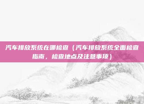 汽车排放系统在哪检查(汽车排放系统全面检查指南,检查地点及注意事项)