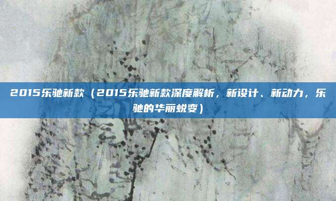 2015乐驰新款(2015乐驰新款深度解析,新设计、新动力,乐驰的华丽蜕变)