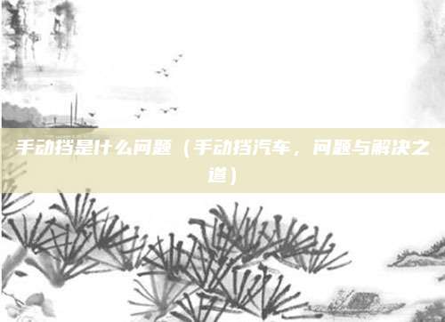 手动挡是什么问题(手动挡汽车,问题与解决之道)
