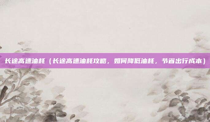 长途高速油耗(长途高速油耗攻略,如何降低油耗,节省出行成本)