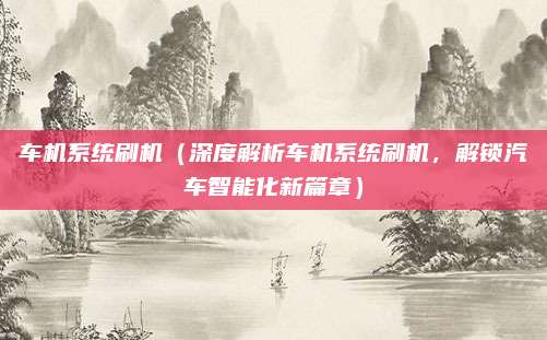 车机系统刷机（深度解析车机系统刷机，解锁汽车智能化新篇章）