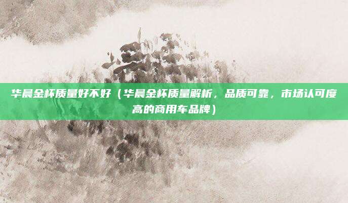 华晨金杯质量好不好（华晨金杯质量解析，品质可靠，市场认可度高的商用车品牌）