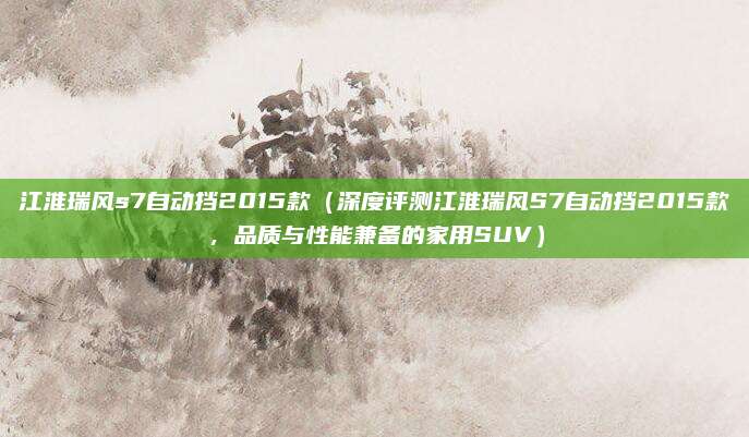 江淮瑞风s7自动挡2015款(深度评测江淮瑞风S7自动挡2015款,品质与性能兼备的家用SUV)