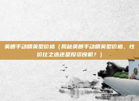 英朗手动精英型价格（揭秘英朗手动精英型价格，性价比之选还是投资良机？）