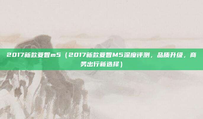 2017新款菱智m5（2017新款菱智M5深度评测，品质升级，商务出行新选择）