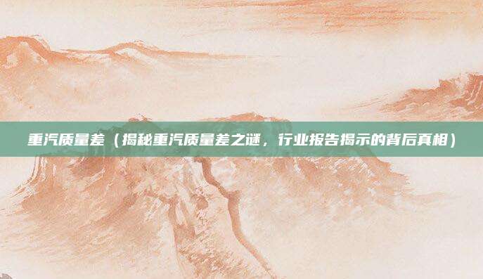 重汽质量差(揭秘重汽质量差之谜,行业报告揭示的背后真相)