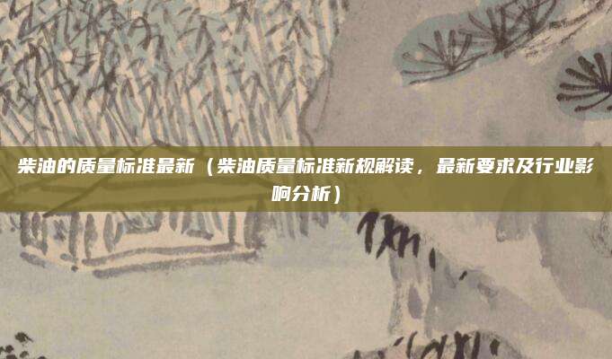 柴油的质量标准最新(柴油质量标准新规解读,最新要求及行业影响分析)