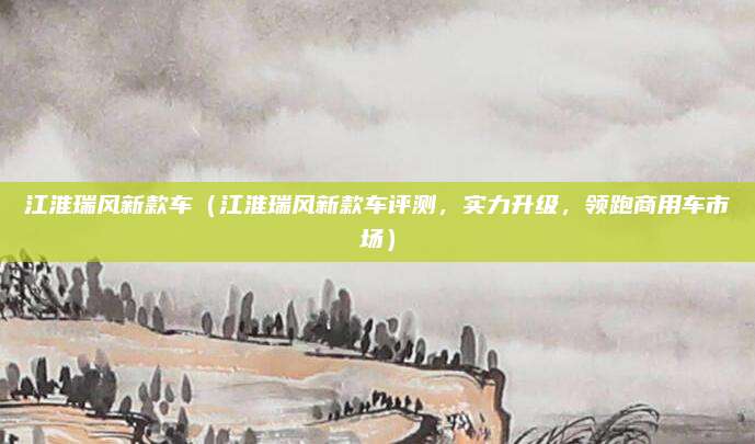 江淮瑞风新款车(江淮瑞风新款车评测,实力升级,领跑商用车市场)