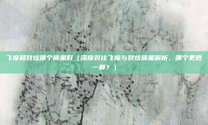 飞度和致炫哪个质量好（深度对比飞度与致炫质量解析，哪个更胜一筹？）