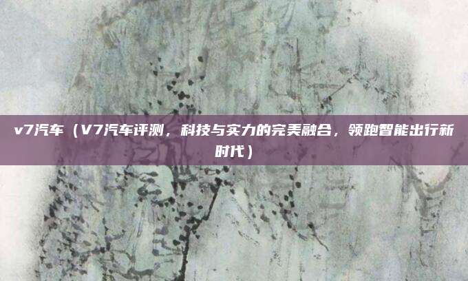 v7汽车（V7汽车评测，科技与实力的完美融合，领跑智能出行新时代）