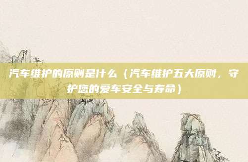 汽车维护的原则是什么(汽车维护五大原则,守护您的爱车安全与寿命)