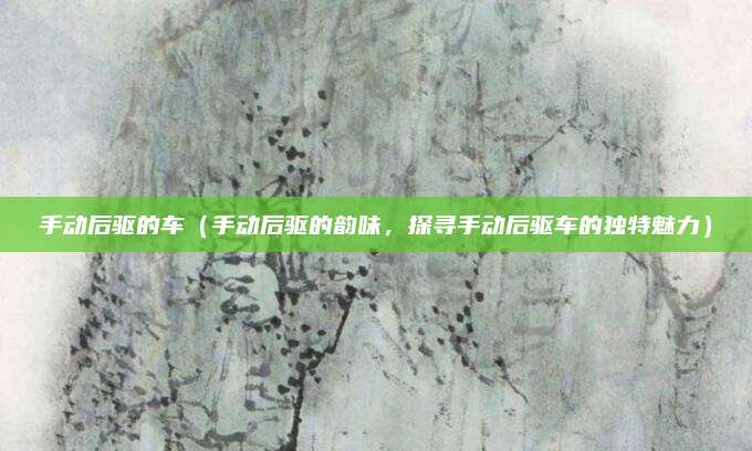 手动后驱的车(手动后驱的韵味,探寻手动后驱车的独特魅力)