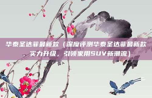 华泰圣达菲最新款（深度评测华泰圣达菲最新款，实力升级，引领家用SUV新潮流）