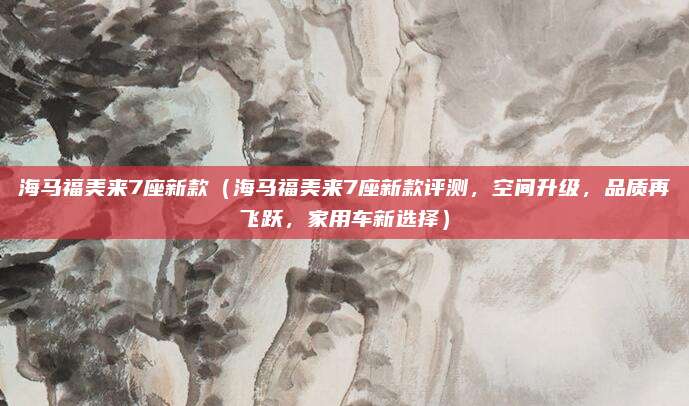 海马福美来7座新款（海马福美来7座新款评测，空间升级，品质再飞跃，家用车新选择）