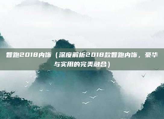 智跑2018内饰(深度解析2018款智跑内饰,豪华与实用的完美融合)
