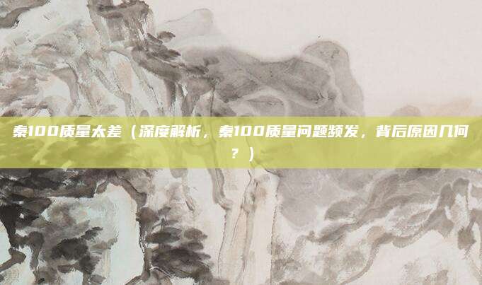 秦100质量太差（深度解析，秦100质量问题频发，背后原因几何？）